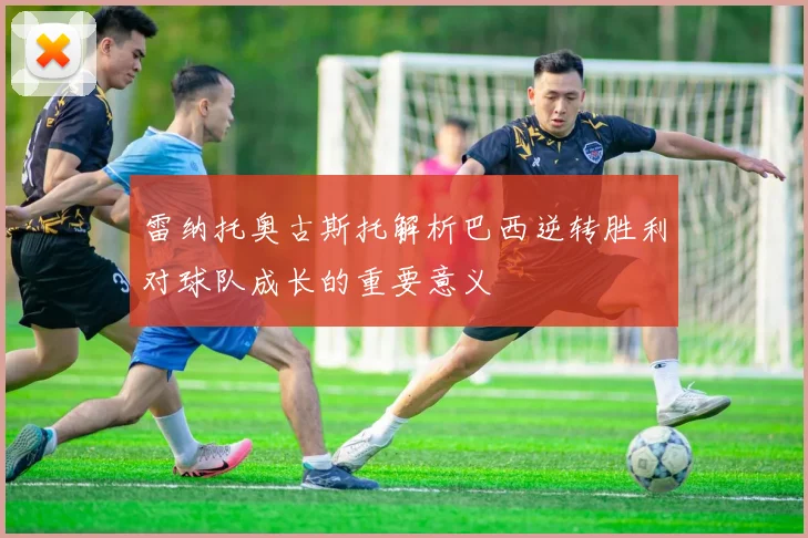 雷纳托奥古斯托解析巴西逆转胜利对球队成长的重要意义