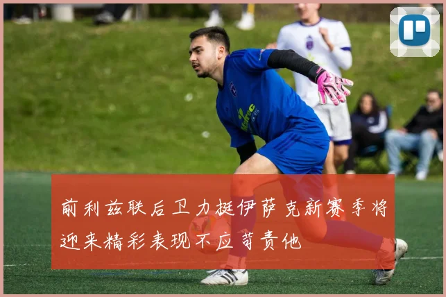 前利兹联后卫力挺伊萨克新赛季将迎来精彩表现不应苛责他