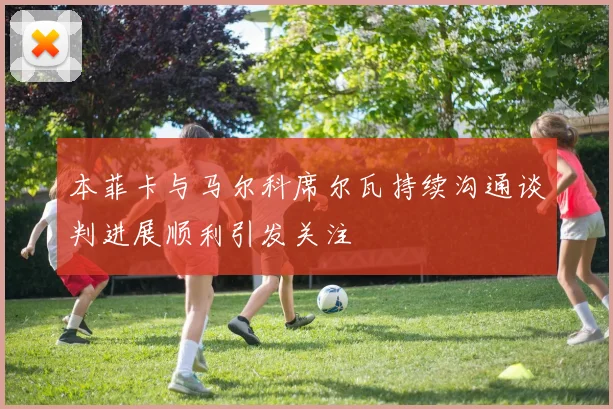 本菲卡与马尔科席尔瓦持续沟通谈判进展顺利引发关注