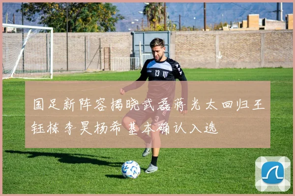 国足新阵容揭晓武磊蒋光太回归王钰栋李昊杨希基本确认入选