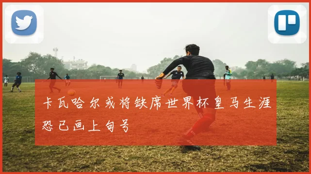 卡瓦哈尔或将缺席世界杯皇马生涯恐已画上句号