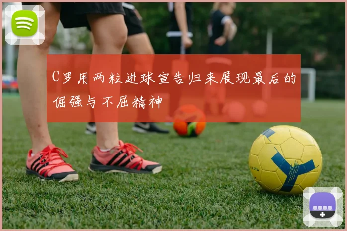 C罗用两粒进球宣告归来展现最后的倔强与不屈精神