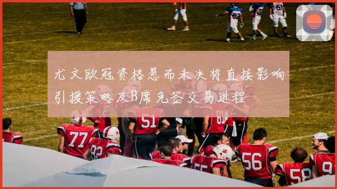 尤文欧冠资格悬而未决将直接影响引援策略及B席免签交易进程
