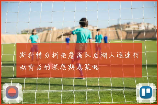 斯科特分析老詹离队后湖人迅速行动背后的深思熟虑策略