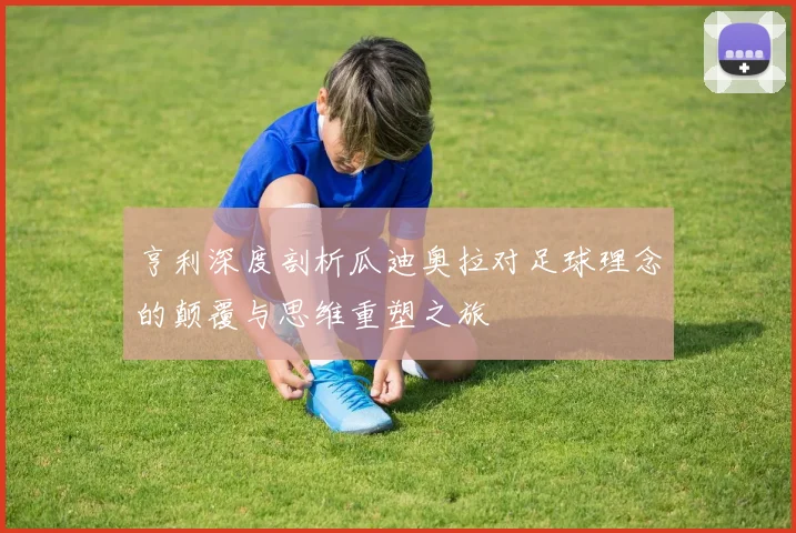 亨利深度剖析瓜迪奥拉对足球理念的颠覆与思维重塑之旅