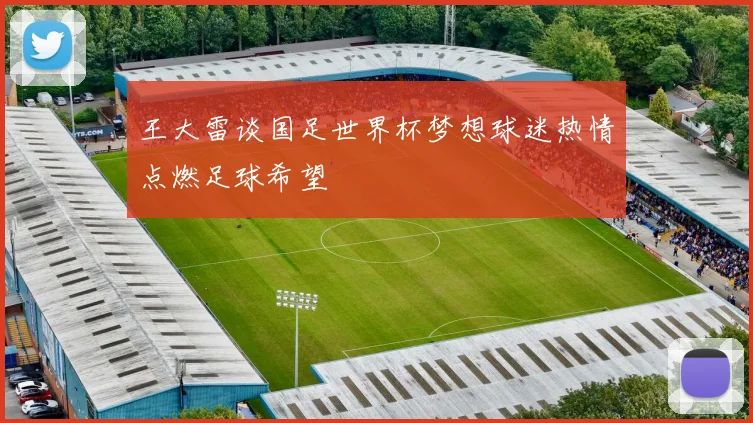 王大雷谈国足世界杯梦想球迷热情点燃足球希望
