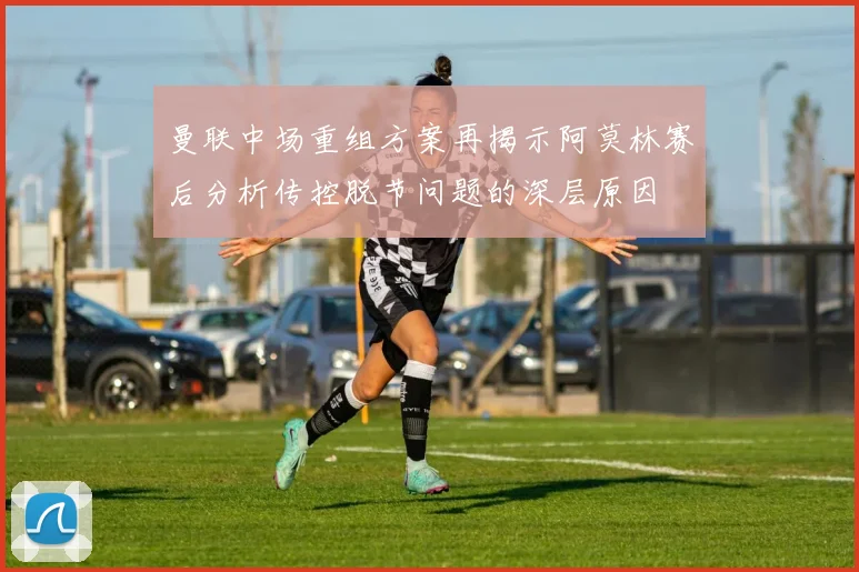 曼联中场重组方案再揭示阿莫林赛后分析传控脱节问题的深层原因
