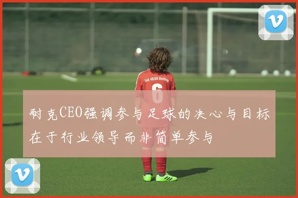 耐克CEO强调参与足球的决心与目标在于行业领导而非简单参与