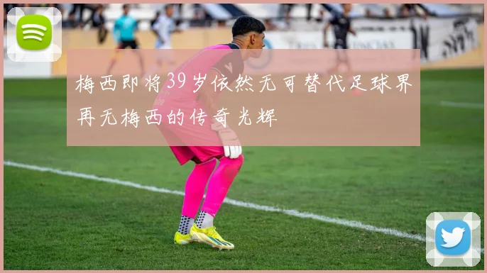 梅西即将39岁依然无可替代足球界再无梅西的传奇光辉