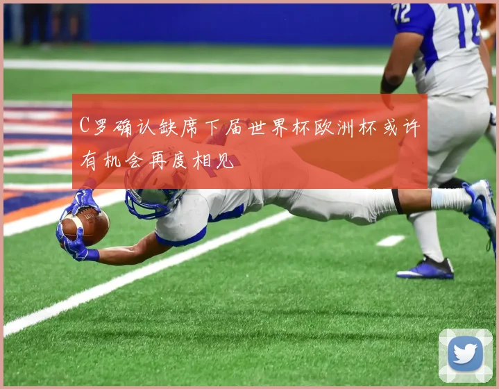 C罗确认缺席下届世界杯欧洲杯或许有机会再度相见
