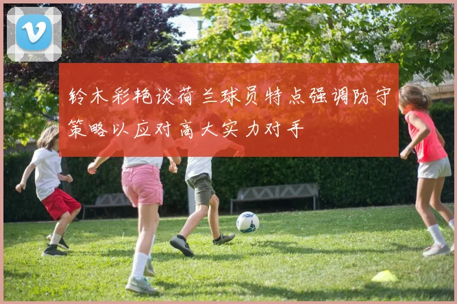 铃木彩艳谈荷兰球员特点强调防守策略以应对高大实力对手