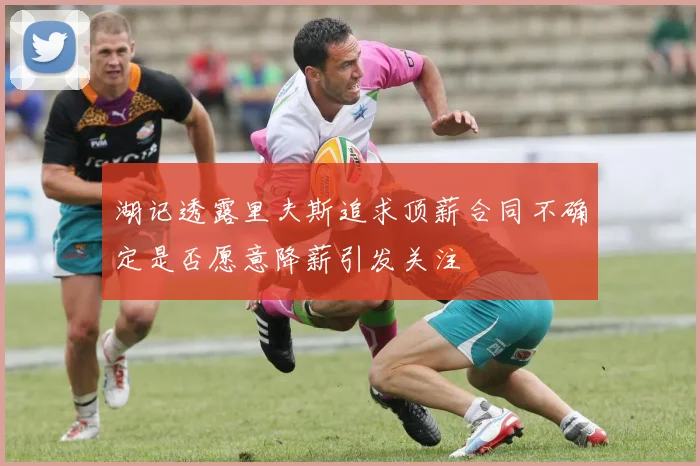 湖记透露里夫斯追求顶薪合同不确定是否愿意降薪引发关注