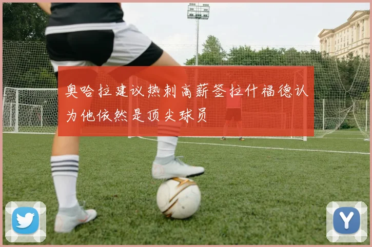 奥哈拉建议热刺高薪签拉什福德认为他依然是顶尖球员