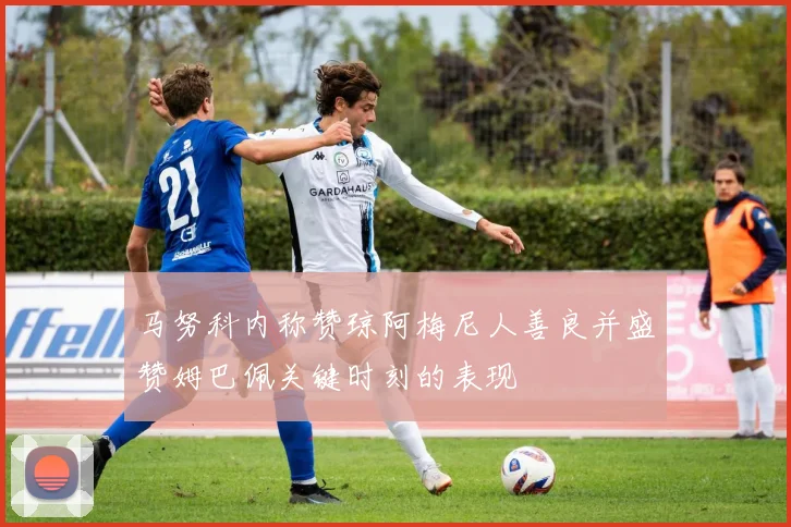 马努科内称赞琼阿梅尼人善良并盛赞姆巴佩关键时刻的表现