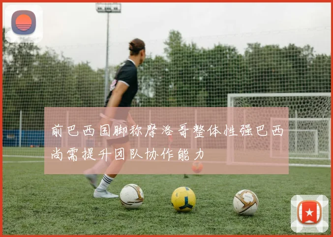 前巴西国脚称摩洛哥整体性强巴西尚需提升团队协作能力