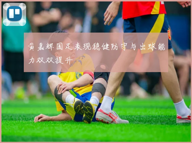 黄嘉辉国足表现稳健防守与出球能力双双提升