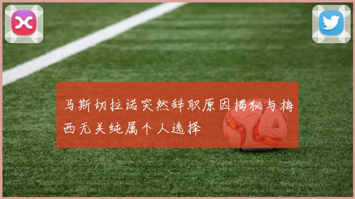 马斯切拉诺突然辞职原因揭秘与梅西无关纯属个人选择