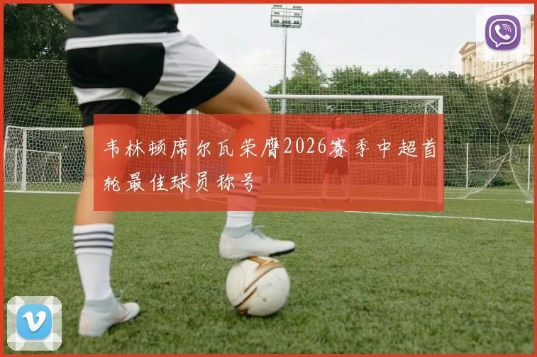 韦林顿席尔瓦荣膺2026赛季中超首轮最佳球员称号
