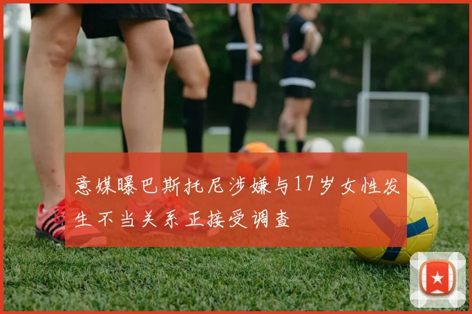 意媒曝巴斯托尼涉嫌与17岁女性发生不当关系正接受调查