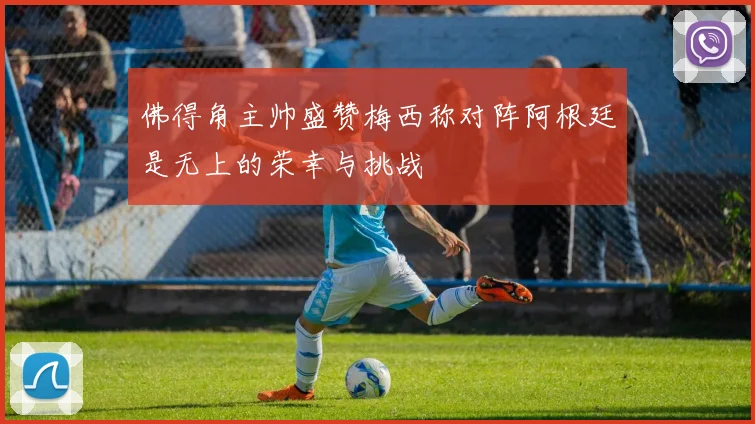 佛得角主帅盛赞梅西称对阵阿根廷是无上的荣幸与挑战
