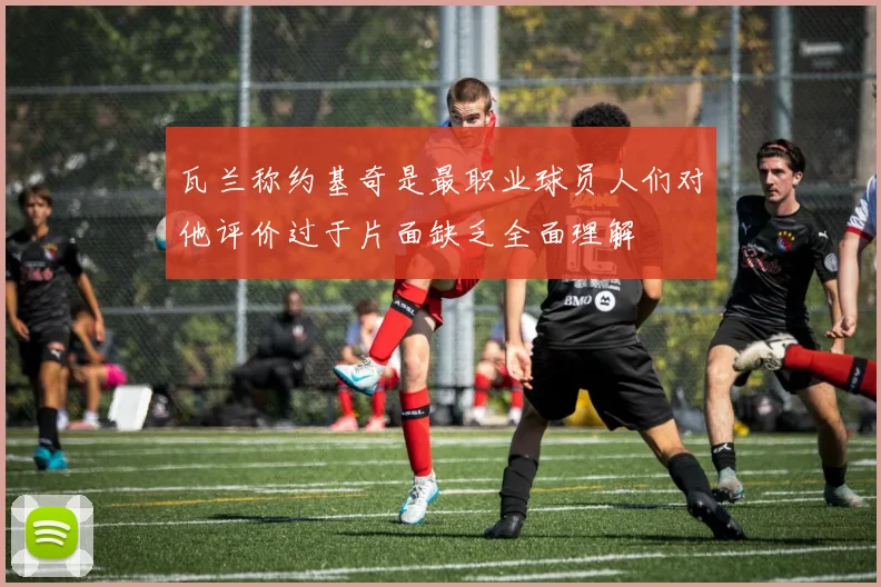 瓦兰称约基奇是最职业球员人们对他评价过于片面缺乏全面理解