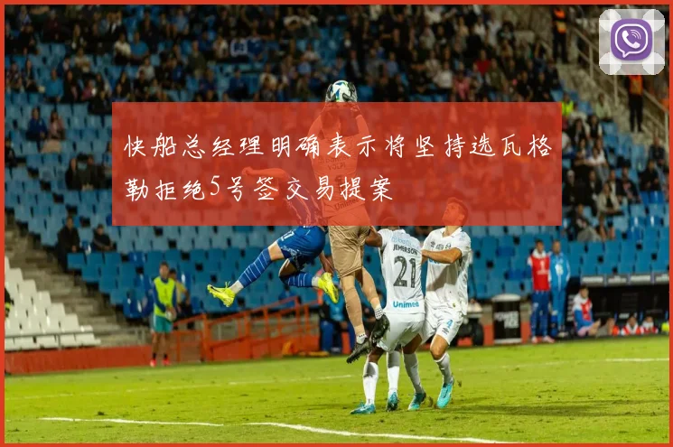 快船总经理明确表示将坚持选瓦格勒拒绝5号签交易提案