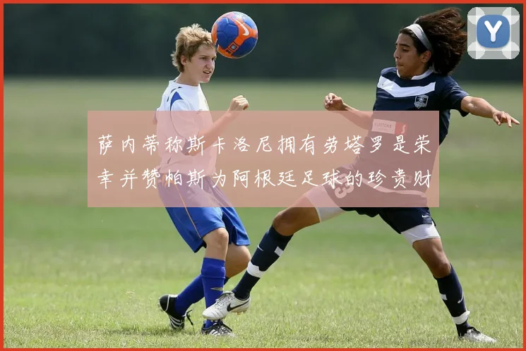 萨内蒂称斯卡洛尼拥有劳塔罗是荣幸并赞帕斯为阿根廷足球的珍贵财富