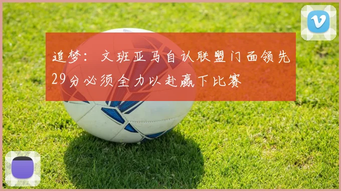 追梦：文班亚马自认联盟门面领先29分必须全力以赴赢下比赛