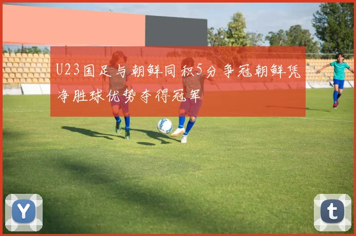 U23国足与朝鲜同积5分争冠朝鲜凭净胜球优势夺得冠军